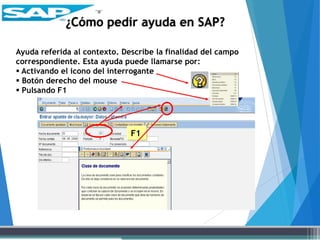 Ayuda referida al contexto. Describe la finalidad del campo
correspondiente. Esta ayuda puede llamarse por:
 Activando el icono del interrogante
 Botón derecho del mouse
 Pulsando F1
F1
¿Cómo pedir ayuda en SAP?
 