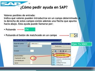 Valores posibles de entrada:
Indica qué valores pueden introducirse en un campo determinado. A
la derecha de estos campos existe además una flecha que apunta
hacia abajo. Esta ayuda puede llamarse por:
 Pulsando
 Pulsando el botón de matchcode en un campo
F4
¿Cómo pedir ayuda en SAP?
Ejm: Tx XD01
 