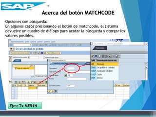 Opciones con búsqueda:
En algunos casos presionando el botón de matchcode, el sistema
devuelve un cuadro de diálogo para acotar la búsqueda y otorgar los
valores posibles.
Acerca del botón MATCHCODE
Ejm: Tx ME51N
 