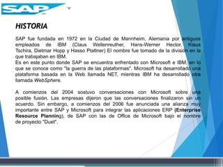 HISTORIA
SAP fue fundada en 1972 en la Ciudad de Mannheim, Alemania por antiguos
empleados de IBM (Claus Wellenreuther, Hans-Werner Hector, Klaus
Tschira, Dietmar Hopp y Hasso Plattner) El nombre fue tomado de la división en la
que trabajaban en IBM.
Es en este punto donde SAP se encuentra enfrentado con Microsoft e IBM, en lo
que se conoce como "la guerra de las plataformas". Microsoft ha desarrollado una
plataforma basada en la Web llamada NET, mientras IBM ha desarrollado otra
llamada WebSphere.
A comienzos del 2004 sostuvo conversaciones con Microsoft sobre una
posible fusión. Las empresas dijeron que las conversaciones finalizaron sin un
acuerdo. Sin embargo, a comienzos del 2006 fue anunciada una alianza muy
importante entre SAP y Microsoft para integrar las aplicaciones ERP (Enterprise
Resource Planning), de SAP con las de Office de Microsoft bajo el nombre
de proyecto "Duet".
 