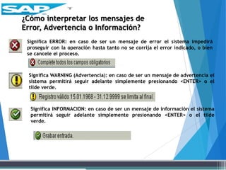 Significa ERROR: en caso de ser un mensaje de error el sistema impedirá
proseguir con la operación hasta tanto no se corrija el error indicado, o bien
se cancele el proceso.
Significa WARNING (Advertencia): en caso de ser un mensaje de advertencia el
sistema permitirá seguir adelante simplemente presionando <ENTER> o el
tilde verde.
Significa INFORMACION: en caso de ser un mensaje de información el sistema
permitirá seguir adelante simplemente presionando <ENTER> o el tilde
verde.
¿Cómo interpretar los mensajes de
Error, Advertencia o Información?
 