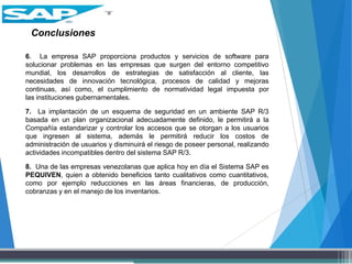 Conclusiones
6. La empresa SAP proporciona productos y servicios de software para
solucionar problemas en las empresas que surgen del entorno competitivo
mundial, los desarrollos de estrategias de satisfacción al cliente, las
necesidades de innovación tecnológica, procesos de calidad y mejoras
continuas, así como, el cumplimiento de normatividad legal impuesta por
las instituciones gubernamentales.
7. La implantación de un esquema de seguridad en un ambiente SAP R/3
basada en un plan organizacional adecuadamente definido, le permitirá a la
Compañía estandarizar y controlar los accesos que se otorgan a los usuarios
que ingresen al sistema, además le permitirá reducir los costos de
administración de usuarios y disminuirá el riesgo de poseer personal, realizando
actividades incompatibles dentro del sistema SAP R/3.
8. Una de las empresas venezolanas que aplica hoy en día el Sistema SAP es
PEQUIVEN, quien a obtenido beneficios tanto cualitativos como cuantitativos,
como por ejemplo reducciones en las áreas financieras, de producción,
cobranzas y en el manejo de los inventarios.
 
