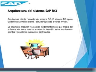 Arquitectura del sistema SAP R/3
Arquitectura cliente / servidor del sistema R/3. El sistema R/3 opera
utilizando el principio cliente / servidor aplicado a varios niveles.
Es altamente modular y se aplica fundamentalmente por medio del
software, de forma que los modos de iteración entre los diversos
clientes y servidores puedan ser controlados.
 