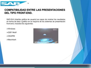 COMPATIBILIDAD ENTRE LAS PRESENTACIONES
DEL TIPO FRONT-END.
SAP-GUI (Interfaz gráfica de usuario) es capaz de mostrar los resultados
en forma de lista o gráfico en la mayoría de los sistemas de presentación
front-end, incluidos los siguientes:
Windows
OSF/ Motif
OS/2PM
Macintosh
 
