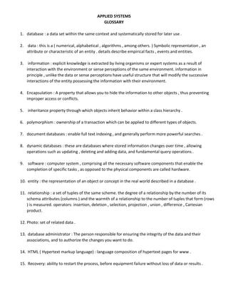 APPLIED SYSTEMS
GLOSSARY
1. database : a data set within the same context and systematically stored for later use .
2. data : this is a ( numerical, alphabetical , algorithms , among others. ) Symbolic representation , an
attribute or characteristic of an entity . details describe empirical facts , events and entities.
3. information : explicit knowledge is extracted by living organisms or expert systems as a result of
interaction with the environment or sense perceptions of the same environment. information in
principle , unlike the data or sense perceptions have useful structure that will modify the successive
interactions of the entity possessing the information with their environment.
4. Encapsulation : A property that allows you to hide the information to other objects , thus preventing
improper access or conflicts.
5. inheritance property through which objects inherit behavior within a class hierarchy .
6. polymorphism : ownership of a transaction which can be applied to different types of objects.
7. document databases : enable full text indexing , and generally perform more powerful searches .
8. dynamic databases : these are databases where stored information changes over time , allowing
operations such as updating , deleting and adding data, and fundamental query operations .
9. software : computer system , comprising all the necessary software components that enable the
completion of specific tasks , as opposed to the physical components are called hardware.
10. entity : the representation of an object or concept in the real world described in a database .
11. relationship : a set of tuples of the same scheme. the degree of a relationship by the number of its
schema attributes (columns ) and the warmth of a relationship to the number of tuples that form (rows
) is measured. operators: insertion, deletion , selection, projection , union , difference , Cartesian
product.
12. Photo: set of related data .
13. database administrator : The person responsible for ensuring the integrity of the data and their
associations, and to authorize the changes you want to do.
14. HTML ( Hypertext markup language) : language composition of hypertext pages for www .
15. Recovery: ability to restart the process, before equipment failure without loss of data or results .
 