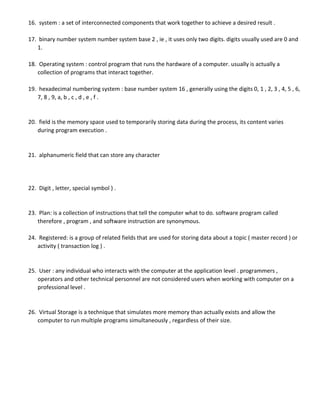 16. system : a set of interconnected components that work together to achieve a desired result .
17. binary number system number system base 2 , ie , it uses only two digits. digits usually used are 0 and
1.
18. Operating system : control program that runs the hardware of a computer. usually is actually a
collection of programs that interact together.
19. hexadecimal numbering system : base number system 16 , generally using the digits 0, 1 , 2, 3 , 4, 5 , 6,
7, 8 , 9, a, b , c , d , e , f .
20. field is the memory space used to temporarily storing data during the process, its content varies
during program execution .
21. alphanumeric field that can store any character
22. Digit , letter, special symbol ) .
23. Plan: is a collection of instructions that tell the computer what to do. software program called
therefore , program , and software instruction are synonymous.
24. Registered: is a group of related fields that are used for storing data about a topic ( master record ) or
activity ( transaction log ) .
25. User : any individual who interacts with the computer at the application level . programmers ,
operators and other technical personnel are not considered users when working with computer on a
professional level .
26. Virtual Storage is a technique that simulates more memory than actually exists and allow the
computer to run multiple programs simultaneously , regardless of their size.
 