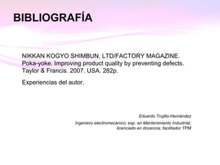BIBLIOGRAFÍA
NIKKAN KOGYO SHIMBUN, LTD/FACTORY MAGAZINE.
Poka-yoke. Improving product quality by preventing defects.
Taylor & Francis. 2007. USA. 282p.
Experiencias del autor.
Eduardo Trujillo-Hernández
Ingeniero electromecánico; esp. en Mantenimiento Industrial;
licenciado en docencia; facilitador TPM
 