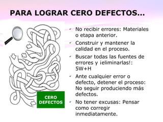PARA LOGRAR CERO DEFECTOS...
✔
No recibir errores: Materiales
o etapa anterior.
✔
Construir y mantener la
calidad en el proceso.
✔
Buscar todas las fuentes de
errores y ¡eliminarlas!:
5W+H
✔
Ante cualquier error o
defecto, detener el proceso:
No seguir produciendo más
defectos.
✔
No tener excusas: Pensar
como corregir
inmediatamente.
CERO
DEFECTOS
 