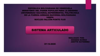 REPÚBLICA BOLIVARIANA DE VENEZUELA
MINISTERIO DEL PODER POPULAR PARA LA DEFENSA
UNIVERSIDAD NACIONAL EXPERIMENTAL POLITÉCNICA
DE LA FUERZA ARMADA NACIONAL BOLIVARIANA
UNEFA
NUCLEO FALCÓN PUNTO FIJO
SISTEMA ARTICULADO
REALIZADO POR:
• GENESIS QUIROZ
• ANETTE GUTIERREZ
07-12-2020
 