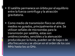 El satélite permanece en órbita por el equilibrio entre la fuerza centrifuga y la atracción gravitatoria.Como medio de transmisión físico se utilizan medios no guiados, principalmente el aire. Se utilizan señales de microondas para la transmisión por satélite, estas son unidireccionales, sensibles a la atenuación producida por la lluvia, pueden ser de baja o de alta frecuencia y se ubican en el orden de los 100 MHz hasta los 10 GHz.