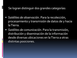      Se logran distinguir dos grandes categorías:Satélites de observación. Para la recolección, procesamiento y transmisión de datos de y hacia la Tierra. Satélites de comunicación. Para la transmisión, distribución y diseminación de la información desde diversas ubicaciones en la Tierra a otras distintas posiciones. 