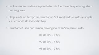 • Las frecuencias medias son percibidas más fuertemente que las agudas o
que las graves.
• Después de un tiempo de escuchar un SPL moderado, el oído se adapta
y la sensación de sonoridad baja.
• Escuchar SPL alto por tiempo prolongado es dañino para el oído.
85 dB SPL - 8 hrs
90 dB SPL - 4 hrs
95 dB SPL - 2 hrs
 