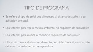 TIPO DE PROGRAMA
• Se reﬁere al tipo de señal que alimentará al sistema de audio y a su
aplicación principal.
• Los sistemas para voz o música ambiental no requieren de subwoofer.
• Los sistemas para música o concierto requieren de subwoofer.
• El tipo de música afecta el rendimiento que debe tener el sistema, esto
debe ser consultado con un especialista.
 