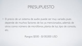PRESUPUESTO
• El precio de un sistema de audio puede ser muy variado, pues
depende de muchos factores de los ya mencionados, además de
otros como: número de micrófonos, planta de luz, tipo de consola,
etc.
Rangos: $500 - $100,000 USD
 