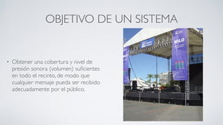 OBJETIVO DE UN SISTEMA
• Obtener una cobertura y nivel de
presión sonora (volumen) suﬁcientes
en todo el recinto, de modo que
cualquier mensaje pueda ser recibido
adecuadamente por el público.
 