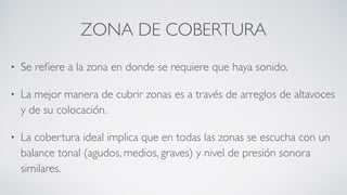 ZONA DE COBERTURA
• Se reﬁere a la zona en donde se requiere que haya sonido.
• La mejor manera de cubrir zonas es a través de arreglos de altavoces
y de su colocación.
• La cobertura ideal implica que en todas las zonas se escucha con un
balance tonal (agudos, medios, graves) y nivel de presión sonora
similares.
 