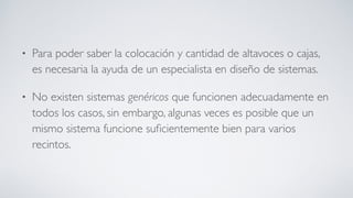 • Para poder saber la colocación y cantidad de altavoces o cajas,
es necesaria la ayuda de un especialista en diseño de sistemas.
• No existen sistemas genéricos que funcionen adecuadamente en
todos los casos, sin embargo, algunas veces es posible que un
mismo sistema funcione suﬁcientemente bien para varios
recintos.
 