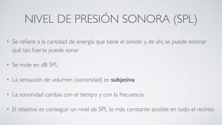 NIVEL DE PRESIÓN SONORA (SPL)
• Se reﬁere a la cantidad de energía que tiene el sonido y, de ahí, se puede estimar
qué tan fuerte puede sonar
• Se mide en dB SPL
• La sensación de volumen (sonoridad) es subjetiva
• La sonoridad cambia con el tiempo y con la frecuencia
• El objetivo es conseguir un nivel de SPL lo más constante posible en todo el recinto
 