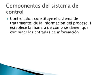 Controlador: constituye el sistema de tratamiento  de la información del proceso, i establece la manera de cómo se tienen que combinar las entradas de informaciónComponentes del sistema de control