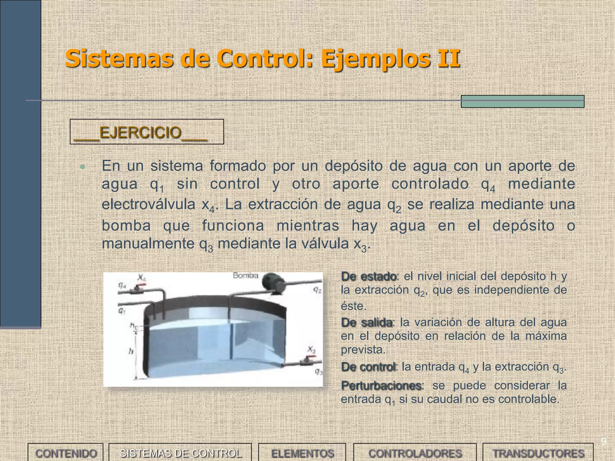 9
Sistemas de Control: Ejemplos II
• En un sistema formado por un depósito de agua con un aporte de
agua q1 sin control y otro aporte controlado q4 mediante
electroválvula x4. La extracción de agua q2 se realiza mediante una
bomba que funciona mientras hay agua en el depósito o
manualmente q3 mediante la válvula x3.
___EJERCICIO___
• De estado: el nivel inicial del depósito h y
la extracción q2, que es independiente de
éste.
• De salida: la variación de altura del agua
en el depósito en relación de la máxima
prevista.
• De control: la entrada q4 y la extracción q3.
• Perturbaciones: se puede considerar la
entrada q1 si su caudal no es controlable.
CONTENIDO SISTEMAS DE CONTROL ELEMENTOS TRANSDUCTORESCONTROLADORES
 