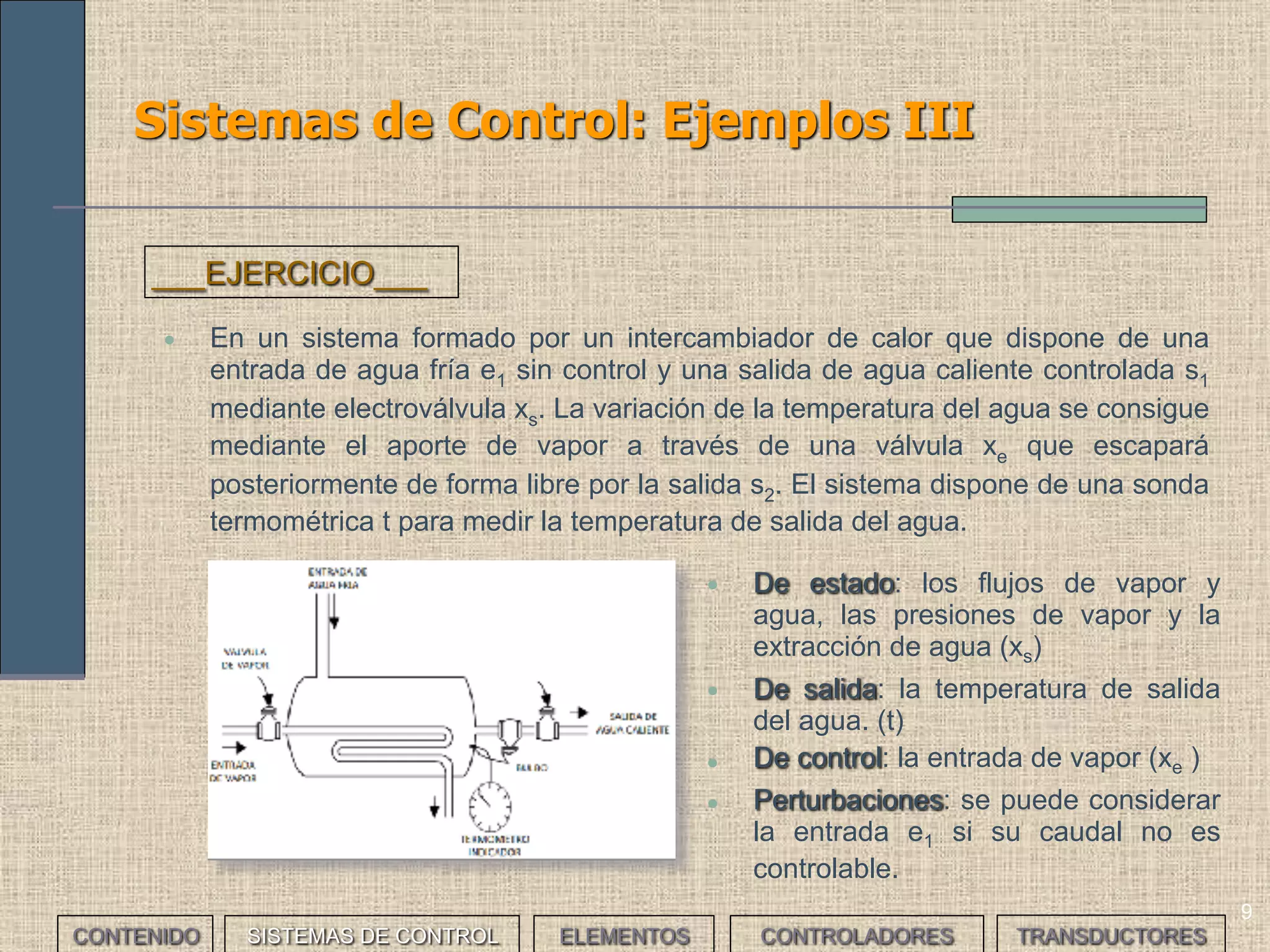 9
Sistemas de Control: Ejemplos III
• En un sistema formado por un intercambiador de calor que dispone de una
entrada de agua fría e1 sin control y una salida de agua caliente controlada s1
mediante electroválvula xs. La variación de la temperatura del agua se consigue
mediante el aporte de vapor a través de una válvula xe que escapará
posteriormente de forma libre por la salida s2. El sistema dispone de una sonda
termométrica t para medir la temperatura de salida del agua.
___EJERCICIO___
• De estado: los flujos de vapor y
agua, las presiones de vapor y la
extracción de agua (xs)
• De salida: la temperatura de salida
del agua. (t)
• De control: la entrada de vapor (xe )
• Perturbaciones: se puede considerar
la entrada e1 si su caudal no es
controlable.
CONTENIDO SISTEMAS DE CONTROL ELEMENTOS TRANSDUCTORESCONTROLADORES
 