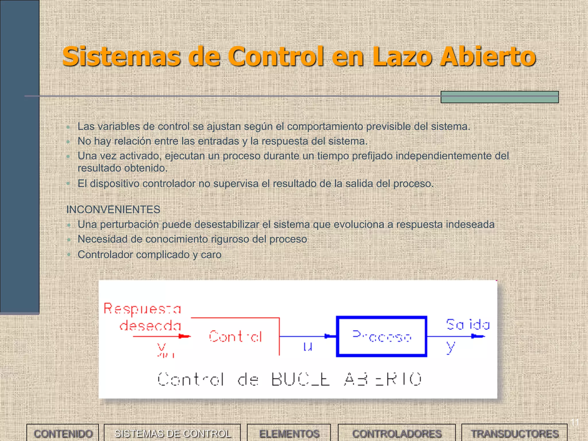 11
Sistemas de Control en Lazo Abierto
• Las variables de control se ajustan según el comportamiento previsible del sistema.
• No hay relación entre las entradas y la respuesta del sistema.
• Una vez activado, ejecutan un proceso durante un tiempo prefijado independientemente del
resultado obtenido.
• El dispositivo controlador no supervisa el resultado de la salida del proceso.
INCONVENIENTES
• Una perturbación puede desestabilizar el sistema que evoluciona a respuesta indeseada
• Necesidad de conocimiento riguroso del proceso
• Controlador complicado y caro
CONTENIDO SISTEMAS DE CONTROL ELEMENTOS TRANSDUCTORESCONTROLADORES
 