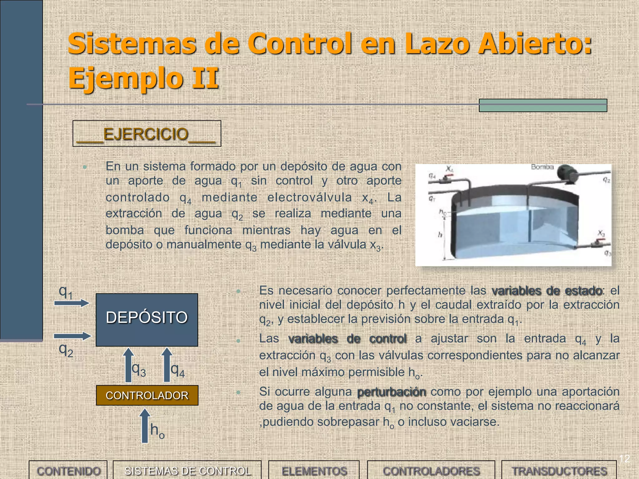 12
Sistemas de Control en Lazo Abierto:
Ejemplo II
• En un sistema formado por un depósito de agua con
un aporte de agua q1 sin control y otro aporte
controlado q4 mediante electroválvula x4. La
extracción de agua q2 se realiza mediante una
bomba que funciona mientras hay agua en el
depósito o manualmente q3 mediante la válvula x3.
___EJERCICIO___
• Es necesario conocer perfectamente las variables de estado: el
nivel inicial del depósito h y el caudal extraído por la extracción
q2, y establecer la previsión sobre la entrada q1.
• Las variables de control a ajustar son la entrada q4 y la
extracción q3 con las válvulas correspondientes para no alcanzar
el nivel máximo permisible ho.
• Si ocurre alguna perturbación como por ejemplo una aportación
de agua de la entrada q1 no constante, el sistema no reaccionará
,pudiendo sobrepasar ho o incluso vaciarse.
DEPÓSITO
CONTROLADOR
q1
q2
q3 q4
ho
CONTENIDO SISTEMAS DE CONTROL ELEMENTOS TRANSDUCTORESCONTROLADORES
 