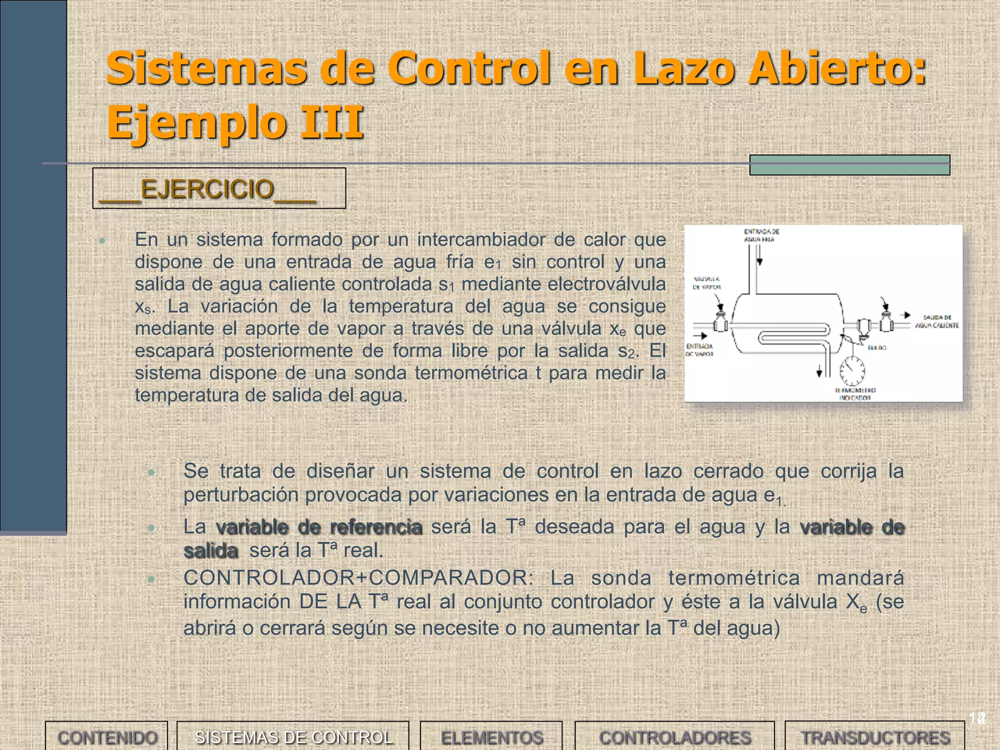 12
Sistemas de Control en Lazo Abierto:
Ejemplo III
• En un sistema formado por un intercambiador de calor que
dispone de una entrada de agua fría e1 sin control y una
salida de agua caliente controlada s1 mediante electroválvula
xs. La variación de la temperatura del agua se consigue
mediante el aporte de vapor a través de una válvula xe que
escapará posteriormente de forma libre por la salida s2. El
sistema dispone de una sonda termométrica t para medir la
temperatura de salida del agua.
___EJERCICIO___
CONTENIDO SISTEMAS DE CONTROL ELEMENTOS TRANSDUCTORESCONTROLADORES
14
• Se trata de diseñar un sistema de control en lazo cerrado que corrija la
perturbación provocada por variaciones en la entrada de agua e1.
• La variable de referencia será la Tª deseada para el agua y la variable de
salida será la Tª real.
• CONTROLADOR+COMPARADOR: La sonda termométrica mandará
información DE LA Tª real al conjunto controlador y éste a la válvula Xe (se
abrirá o cerrará según se necesite o no aumentar la Tª del agua)
 