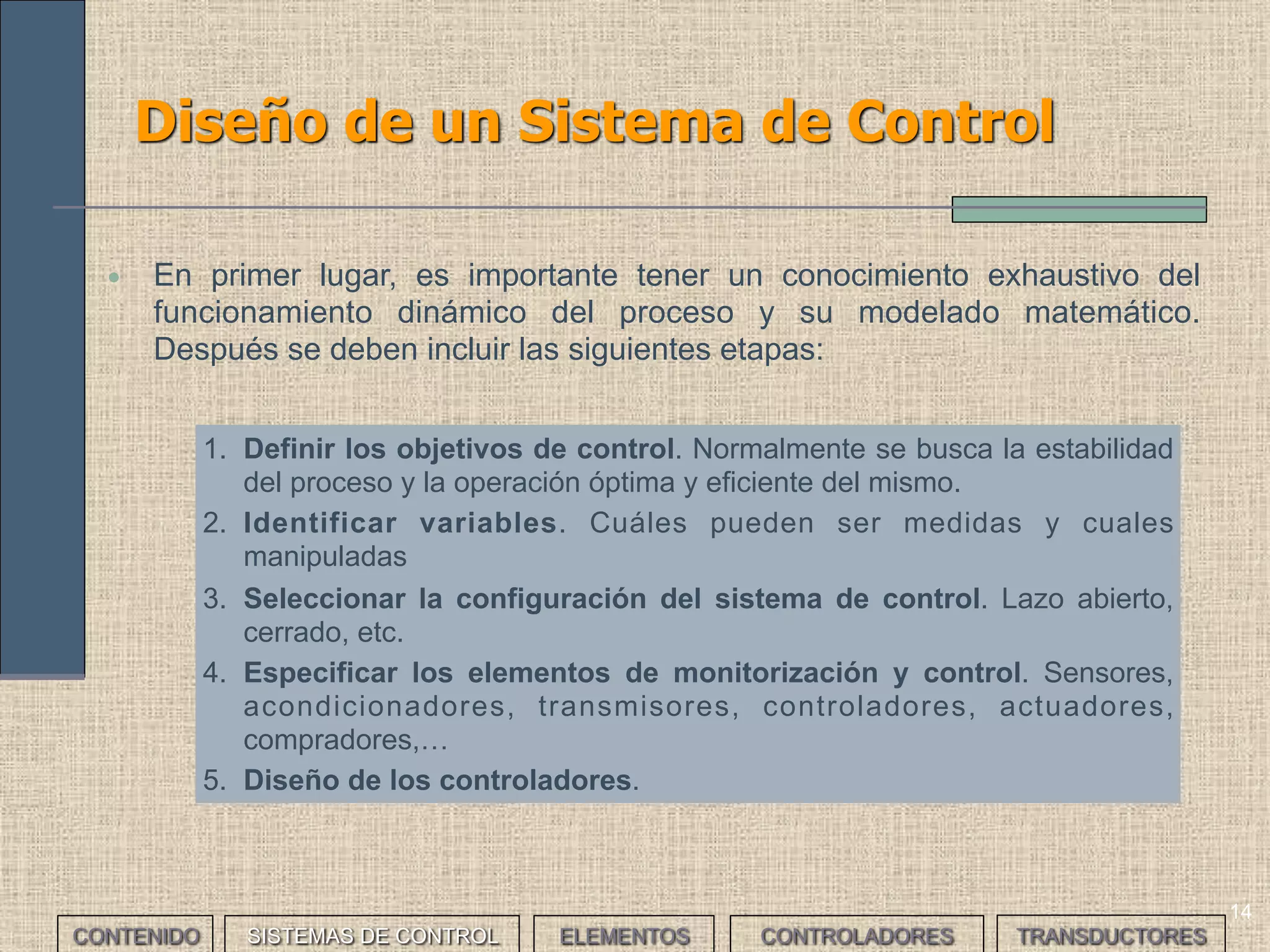 14
Diseño de un Sistema de Control
CONTENIDO SISTEMAS DE CONTROL ELEMENTOS TRANSDUCTORESCONTROLADORES
• En primer lugar, es importante tener un conocimiento exhaustivo del
funcionamiento dinámico del proceso y su modelado matemático.
Después se deben incluir las siguientes etapas:
1. Definir los objetivos de control. Normalmente se busca la estabilidad
del proceso y la operación óptima y eficiente del mismo.
2. Identificar variables. Cuáles pueden ser medidas y cuales
manipuladas
3. Seleccionar la configuración del sistema de control. Lazo abierto,
cerrado, etc.
4. Especificar los elementos de monitorización y control. Sensores,
acondicionadores, transmisores, controladores, actuadores,
compradores,…
5. Diseño de los controladores.
 