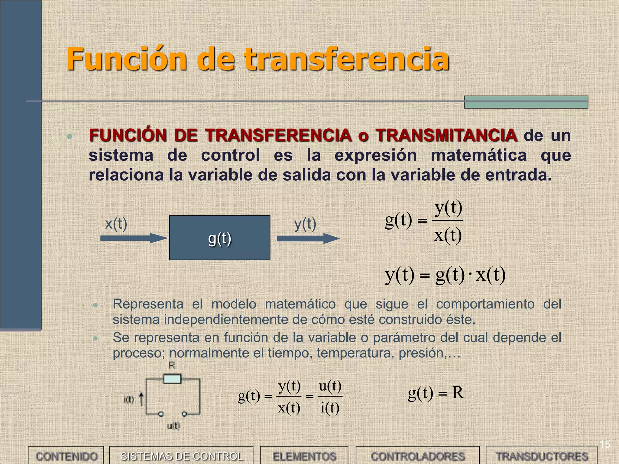 15
Función de transferencia
• FUNCIÓN DE TRANSFERENCIA o TRANSMITANCIA de un
sistema de control es la expresión matemática que
relaciona la variable de salida con la variable de entrada.
x(t)
y(t)
g(t) =
• Representa el modelo matemático que sigue el comportamiento del
sistema independientemente de cómo esté construido éste.
• Se representa en función de la variable o parámetro del cual depende el
proceso; normalmente el tiempo, temperatura, presión,…
g(t)
y(t)x(t)
x(t)g(t)y(t) ⋅=
i(t)
u(t)
x(t)
y(t)
g(t) == Rg(t) =
CONTENIDO SISTEMAS DE CONTROL ELEMENTOS TRANSDUCTORESCONTROLADORES
 