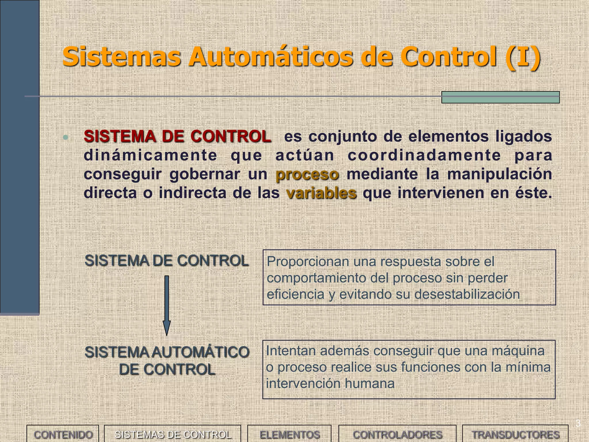 3
Sistemas Automáticos de Control (I)
• SISTEMA DE CONTROL es conjunto de elementos ligados
dinámicamente que actúan coordinadamente para
conseguir gobernar un proceso mediante la manipulación
directa o indirecta de las variables que intervienen en éste.
Intentan además conseguir que una máquina
o proceso realice sus funciones con la mínima
intervención humana
SISTEMA AUTOMÁTICO
DE CONTROL
CONTENIDO
SISTEMA DE CONTROL Proporcionan una respuesta sobre el
comportamiento del proceso sin perder
eficiencia y evitando su desestabilización
SISTEMAS DE CONTROL ELEMENTOS TRANSDUCTORESCONTROLADORES
 