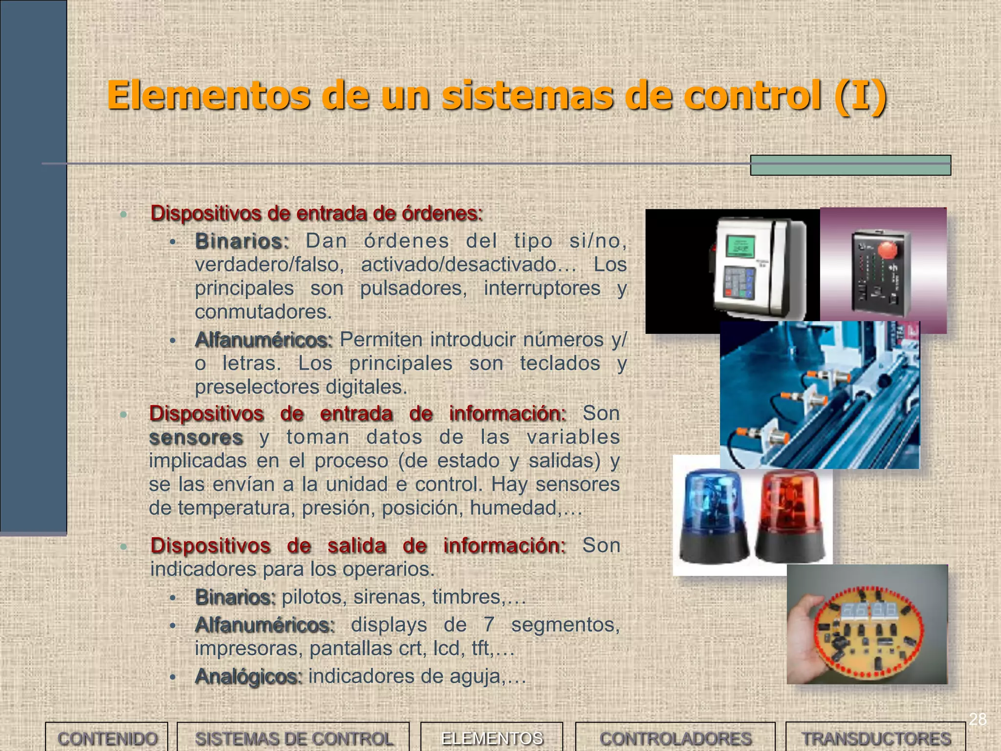 28
Elementos de un sistemas de control (I)
• Dispositivos de entrada de órdenes:
• Binarios: Dan órdenes del tipo si/no,
verdadero/falso, activado/desactivado… Los
principales son pulsadores, interruptores y
conmutadores.
• Alfanuméricos: Permiten introducir números y/
o letras. Los principales son teclados y
preselectores digitales.
• Dispositivos de entrada de información: Son
sensores y toman datos de las variables
implicadas en el proceso (de estado y salidas) y
se las envían a la unidad e control. Hay sensores
de temperatura, presión, posición, humedad,…
• Dispositivos de salida de información: Son
indicadores para los operarios.
• Binarios: pilotos, sirenas, timbres,…
• Alfanuméricos: displays de 7 segmentos,
impresoras, pantallas crt, lcd, tft,…
• Analógicos: indicadores de aguja,…
CONTENIDO SISTEMAS DE CONTROL ELEMENTOS TRANSDUCTORESCONTROLADORES
 
