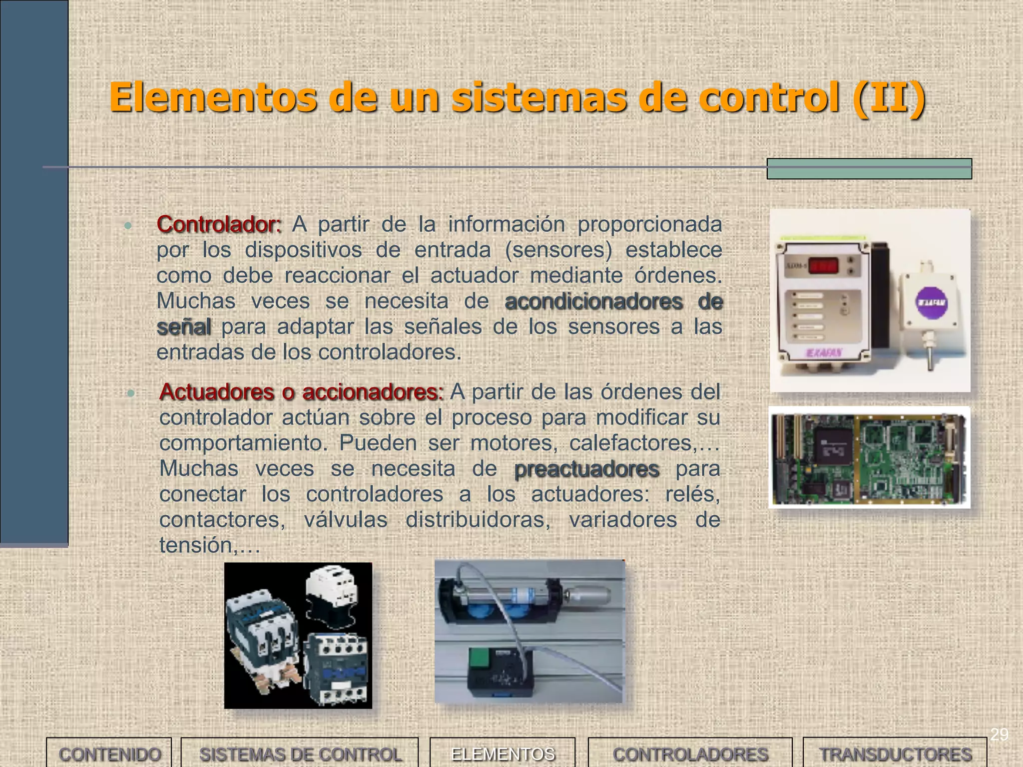 29
Elementos de un sistemas de control (II)
• Controlador: A partir de la información proporcionada
por los dispositivos de entrada (sensores) establece
como debe reaccionar el actuador mediante órdenes.
Muchas veces se necesita de acondicionadores de
señal para adaptar las señales de los sensores a las
entradas de los controladores.
• Actuadores o accionadores: A partir de las órdenes del
controlador actúan sobre el proceso para modificar su
comportamiento. Pueden ser motores, calefactores,…
Muchas veces se necesita de preactuadores para
conectar los controladores a los actuadores: relés,
contactores, válvulas distribuidoras, variadores de
tensión,…
CONTENIDO SISTEMAS DE CONTROL ELEMENTOS TRANSDUCTORESCONTROLADORES
 