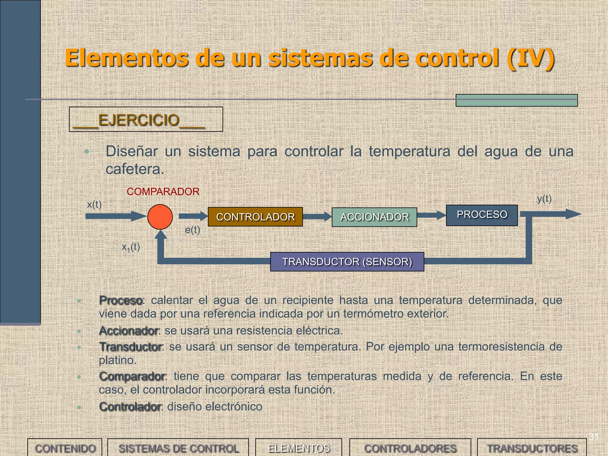 31
Elementos de un sistemas de control (IV)
ACCIONADOR PROCESOCONTROLADOR
x(t)
y(t)
COMPARADOR
e(t)
x1(t)
TRANSDUCTOR (SENSOR)
• Diseñar un sistema para controlar la temperatura del agua de una
cafetera.
___EJERCICIO___
• Proceso: calentar el agua de un recipiente hasta una temperatura determinada, que viene dada
por una referencia indicada por un termómetro exterior.
• Accionador: se usará una resistencia eléctrica.
• Transductor: se usará un sensor de temperatura. Por ejemplo una termoresistencia de platino.
• Comparador: tiene que comparar las temperaturas medida y de referencia. En este caso, el
controlador incorporará esta función.
• Controlador: diseño electrónico
En lazo abierto se prefijaría un tiempo de activación del actuador estimado previamente para
conseguir llegar a la Tª deseada. El controlador sería un temporizador
CONTENIDO SISTEMAS DE CONTROL ELEMENTOS TRANSDUCTORESCONTROLADORES
 