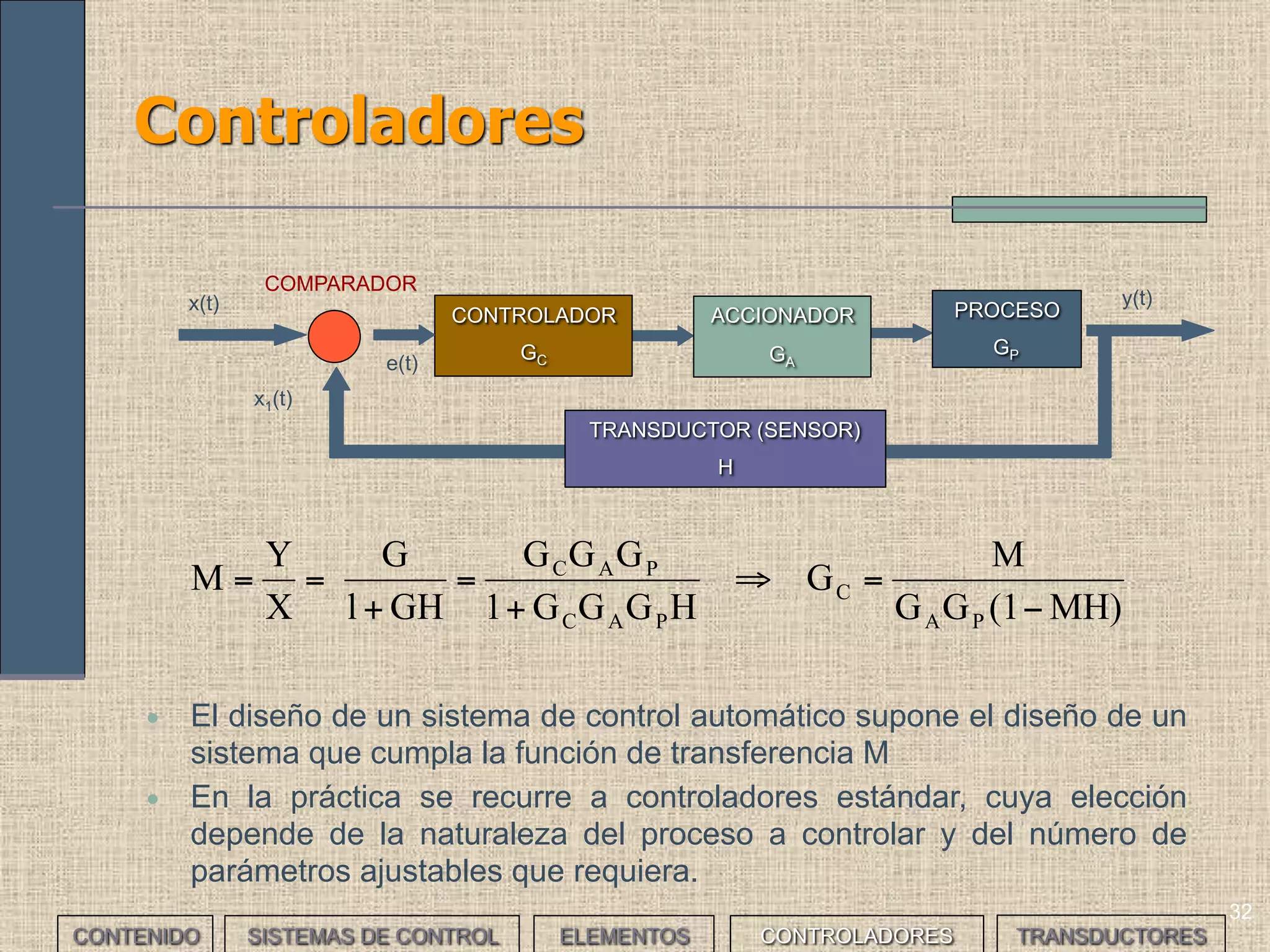 31
Elementos de un sistemas de control (V)
ACCIONADOR PROCESOCONTROLADOR
x(t)
y(t)
COMPARADOR
e(t)
x1(t)
TRANSDUCTOR (SENSOR)
• Diseñar un sistema para controlar la velocidad del limpiaparabrisas
de un coche.
___EJERCICIO___
• Proceso: accionar el limpiaparabrisas de un coche a la velocidad adecuada; según una
velocidad referencia determinada fijada desde el exterior manualmente mediante un
mando o variable según la cantidad de lluvia.
• Accionador: motor eléctrico de continua de dos velocidades, con una reductora.
• Transductor: se usará un sensor de humedad. Por ejemplo un diodo emisor de luz más
un foto diodo receptor.
• Comparador: tiene que comparar la humedad medida y de referencia. En este caso, el
controlador incorporará esta función.
• Controlador: diseño electrónico
CONTENIDO SISTEMAS DE CONTROL ELEMENTOS TRANSDUCTORESCONTROLADORES
 
