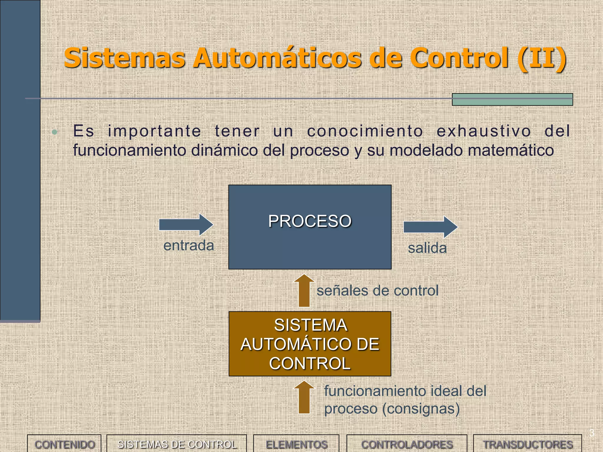 3
Sistemas Automáticos de Control (II)
CONTENIDO SISTEMAS DE CONTROL ELEMENTOS TRANSDUCTORESCONTROLADORES
PROCESO
SISTEMA
AUTOMÁTICO DE
CONTROL
señales de control
funcionamiento ideal del
proceso (consignas)
salidaentrada
• Es importante tener un conocimiento exhaustivo del
funcionamiento dinámico del proceso y su modelado matemático
 