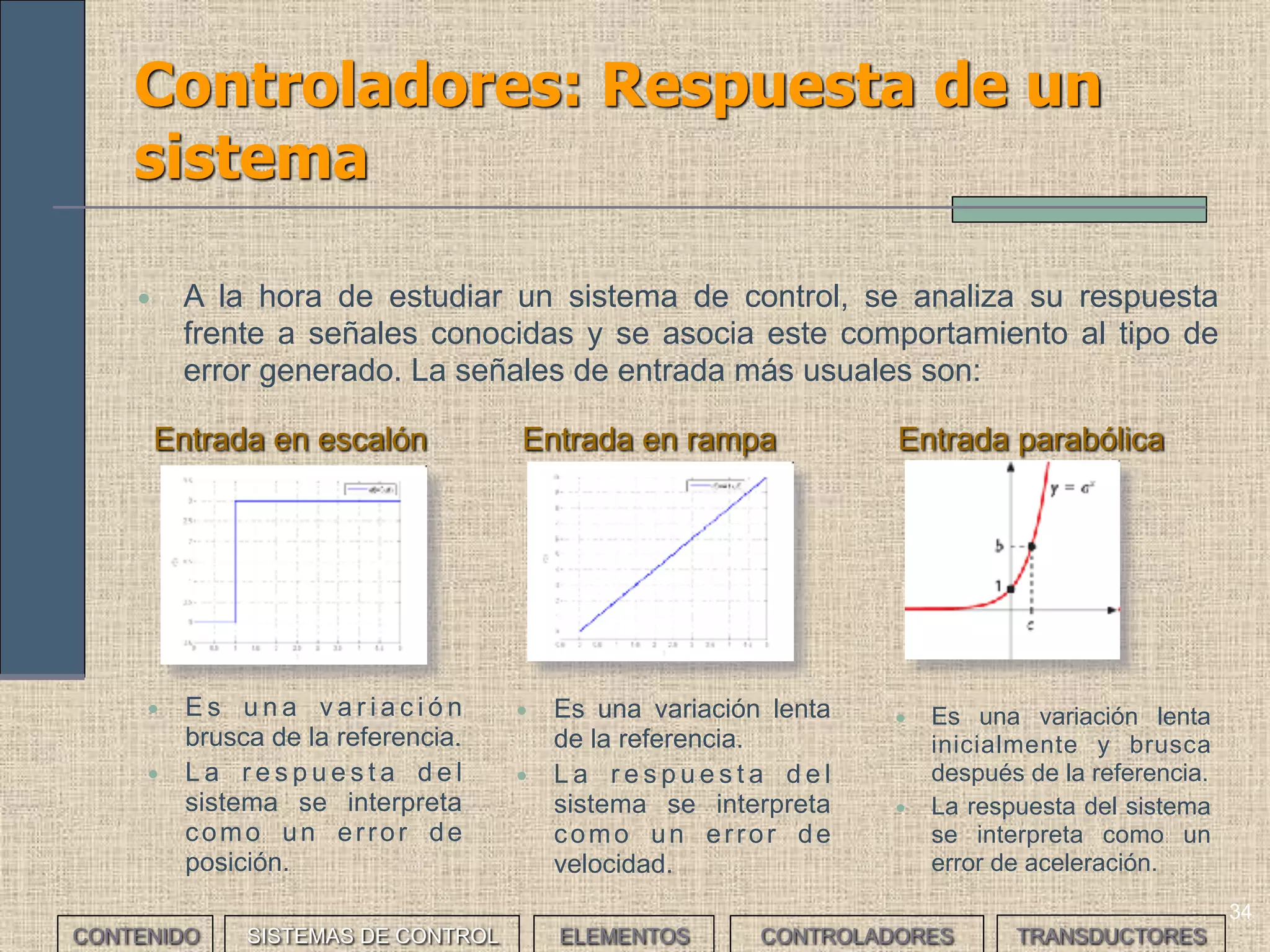 33
Controladores: tipos
• Los controladores estándar tienen un comportamiento que responde a
diferentes modelos matemáticos básicos. Dependiendo de éstos
pueden ser:
CONTROLADOR IDENTIFICADOR PARÁMETROS
AJUSTABLES
Proporcional P 1
Proporcional derivativo PD 2
Proporcional integral PI 2
Proporcional integral derivativo PID 3
CONTENIDO SISTEMAS DE CONTROL ELEMENTOS TRANSDUCTORESCONTROLADORES
 