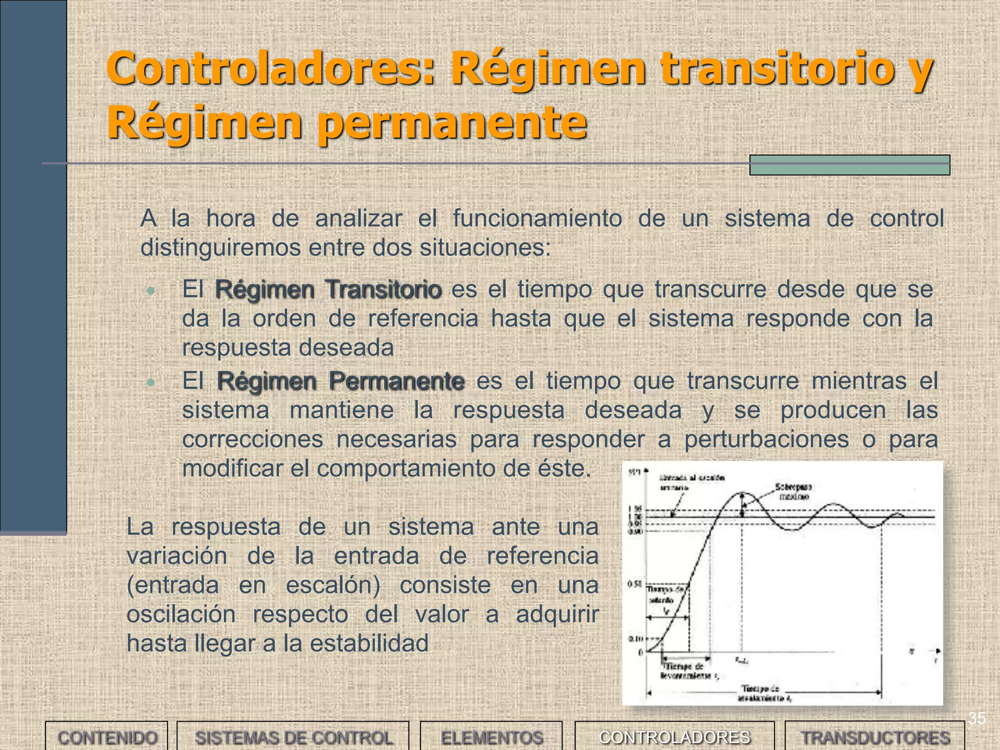 34
Controladores: Respuesta de un
sistema (I)
• E s u n a v a r i a c i ó n
brusca de la referencia.
• L a r e s p u e s t a d e l
sistema se interpreta
como un error de
posición.
Entrada en escalón Entrada en rampa
• A la hora de estudiar y seleccionar un sistema de control, se analiza su respuesta
frente a señales conocidas y se asocia este comportamiento al tipo de error
generado. Se busca que al poner en la entrada una de estas señales, el sistema
sea capaz de reproducirlas a su salida
• La señales de entrada más usuales son:
Entrada parabólica
• Es una variación lenta
de la referencia.
• L a r e s p u e s t a d e l
sistema se interpreta
como un error de
velocidad.
• Es una variación lenta
inicialmente y brusca
después de la referencia.
• La respuesta del sistema
se interpreta como un
error de aceleración.
CONTENIDO SISTEMAS DE CONTROL ELEMENTOS TRANSDUCTORESCONTROLADORES
 