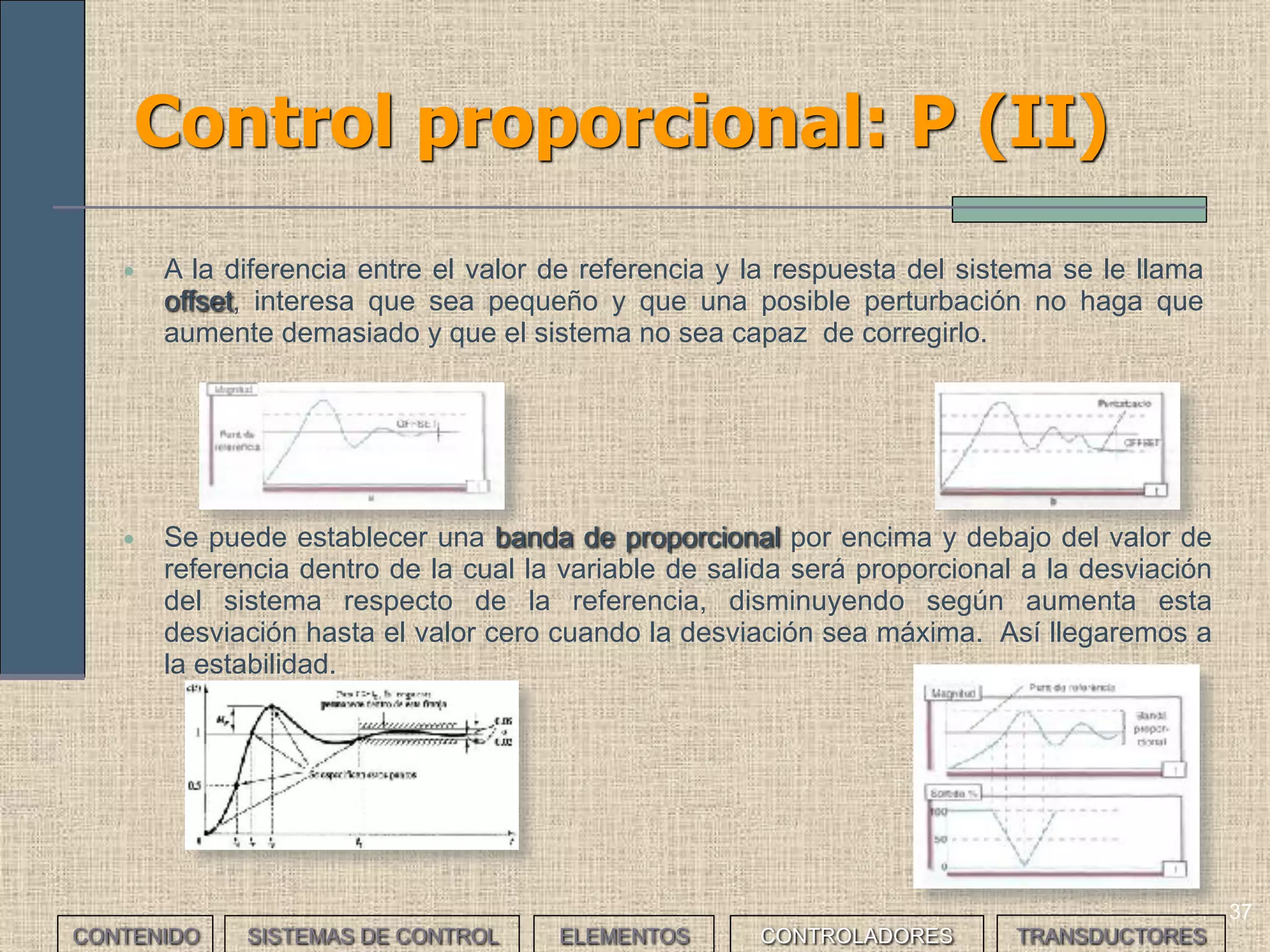35
Controladores: Régimen transitorio y
Régimen permanente
A la hora de analizar el funcionamiento de un sistema de control
distinguiremos entre dos situaciones:
• El Régimen Transitorio es el tiempo que transcurre desde que se
da la orden de referencia hasta que el sistema responde con la
respuesta deseada
• El Régimen Permanente es el tiempo que transcurre mientras el
sistema mantiene la respuesta deseada y se producen las
correcciones necesarias para responder a perturbaciones o para
modificar el comportamiento de éste.
CONTENIDO SISTEMAS DE CONTROL ELEMENTOS TRANSDUCTORESCONTROLADORES
 