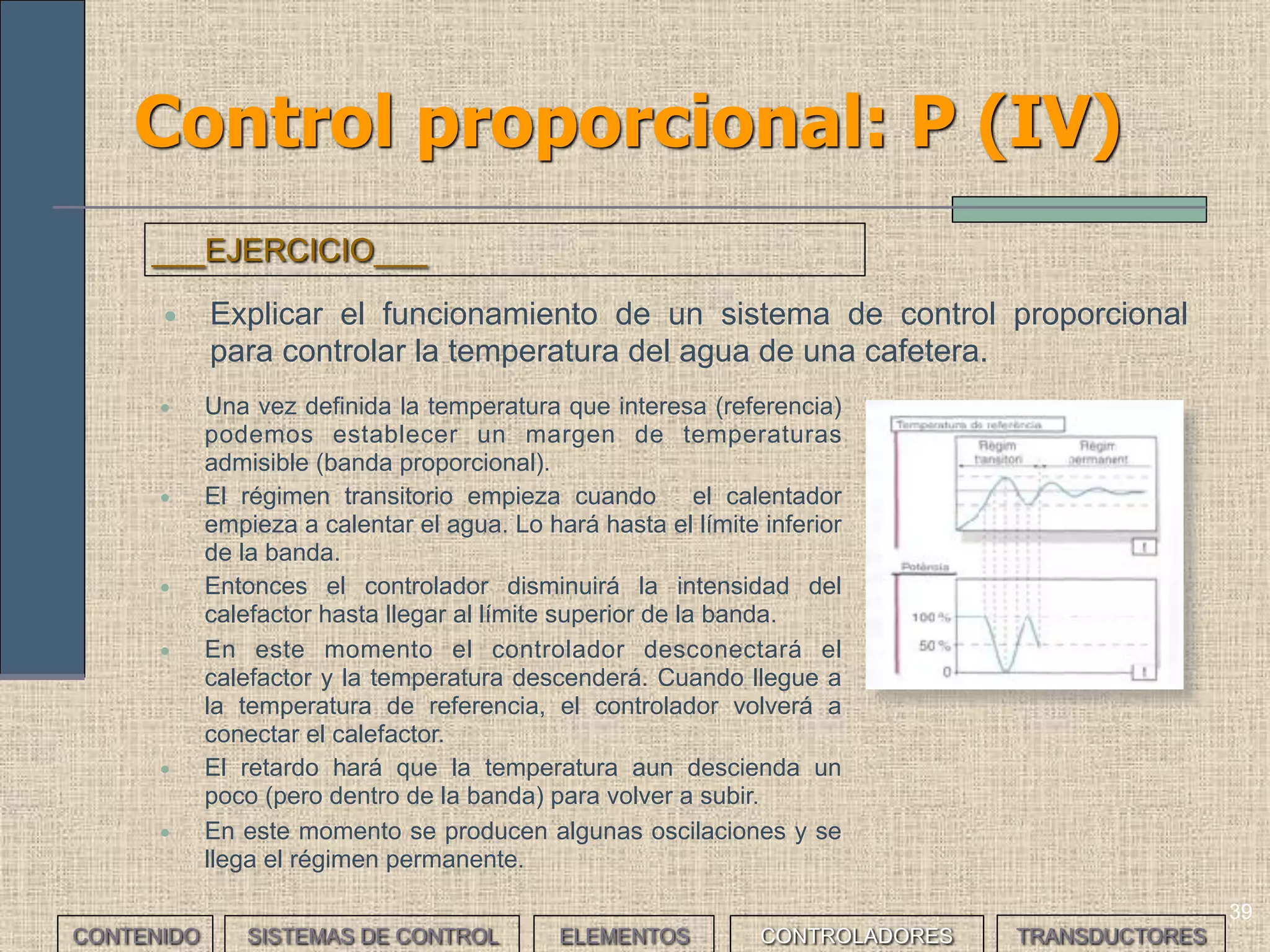 37
Control proporcional: P (II)
• A la diferencia entre el valor de referencia y la respuesta del sistema se le llama
offset, interesa que sea pequeño y que una posible perturbación no haga que
aumente demasiado y que el sistema no sea capaz de corregirlo.
• Se puede establecer una banda de proporcional por encima y debajo del valor de
referencia dentro de la cual la variable de salida del controlador será proporcional a
la desviación del sistema respecto de la referencia, disminuyendo según aumenta
esta desviación hasta el valor cero cuando la desviación sea máxima. Así
llegaremos a la estabilidad.
CONTENIDO SISTEMAS DE CONTROL ELEMENTOS TRANSDUCTORESCONTROLADORES
 
