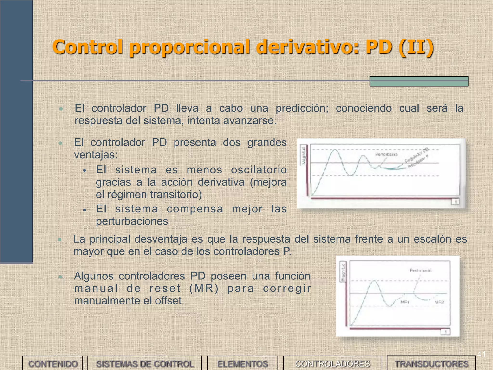 39
Control proporcional: P (IV)
• Una vez definida la temperatura que interesa (referencia)
podemos establecer un margen de temperaturas
admisible (banda proporcional).
• El régimen transitorio empieza cuando el calentador
empieza a calentar el agua. Calentará hasta el límite
inferior de la banda.
• Entonces el controlador disminuirá la intensidad del
calefactor hasta llegar al límite superior de la banda.
• En este momento el controlador desconectará el
calefactor y la temperatura descenderá. Cuando llegue a
la temperatura de referencia, el controlador volverá a
conectar el calefactor.
• El retardo hará que la temperatura aun descienda un
poco (pero dentro de la banda) para volver a subir.
• En este momento se producen algunas oscilaciones y se
llega el régimen permanente.
• Explicar el funcionamiento de un sistema de control proporcional
para controlar la temperatura del agua de una cafetera.
___EJERCICIO___
CONTENIDO SISTEMAS DE CONTROL ELEMENTOS TRANSDUCTORESCONTROLADORES
 