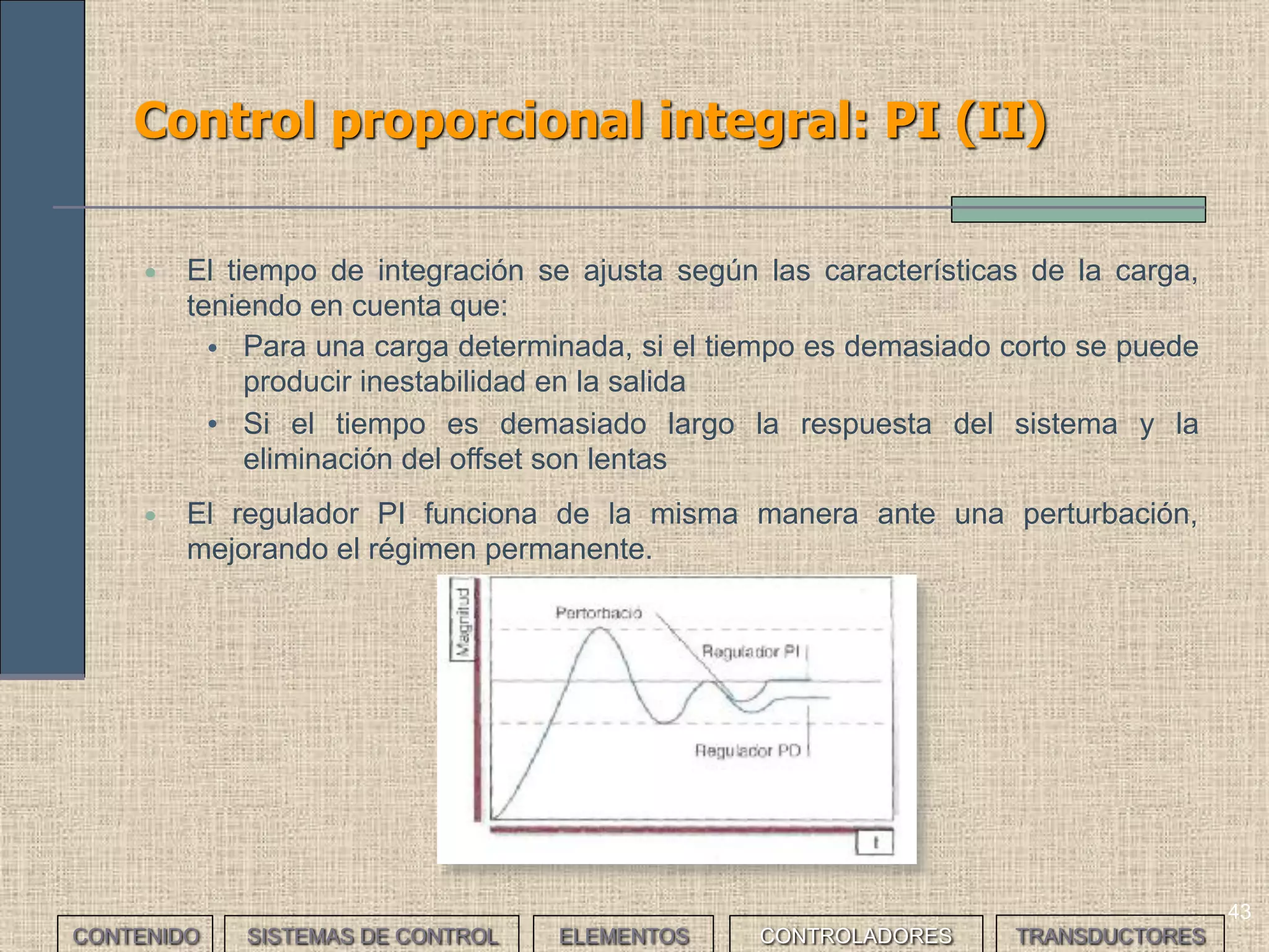 41
Control proporcional derivativo: PD (II)
• El controlador PD lleva a cabo una predicción; conociendo cual será la
respuesta del sistema, intenta avanzarse.
• El controlador PD presenta dos grandes
ventajas:
• El sistema es menos oscilatorio
gracias a la acción derivativa (mejora
el régimen transitorio)
• El sistema compensa mejor las
perturbaciones
• Algunos controladores PD poseen una función
manual de reset (MR) para corregir
manualmente el offset
• La principal desventaja es que la respuesta del sistema frente a un escalón es
mayor que en el caso de los controladores P.
CONTENIDO SISTEMAS DE CONTROL ELEMENTOS TRANSDUCTORESCONTROLADORES
 