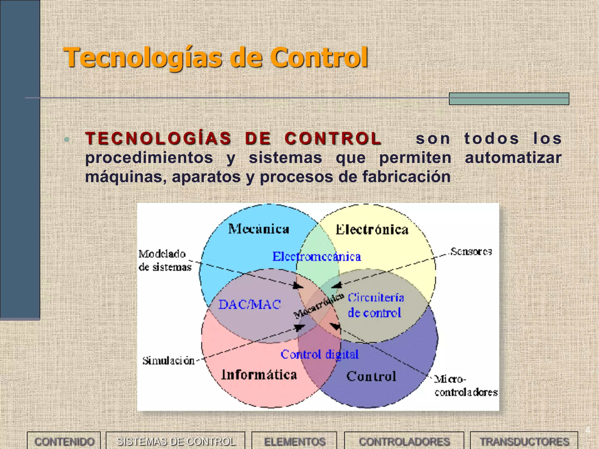 4
Tecnologías de Control
• TECNOLOGÍAS DE CONTROL son todos los
procedimientos y sistemas que permiten automatizar
máquinas, aparatos y procesos de fabricación
CONTENIDO SISTEMAS DE CONTROL ELEMENTOS TRANSDUCTORESCONTROLADORES
 