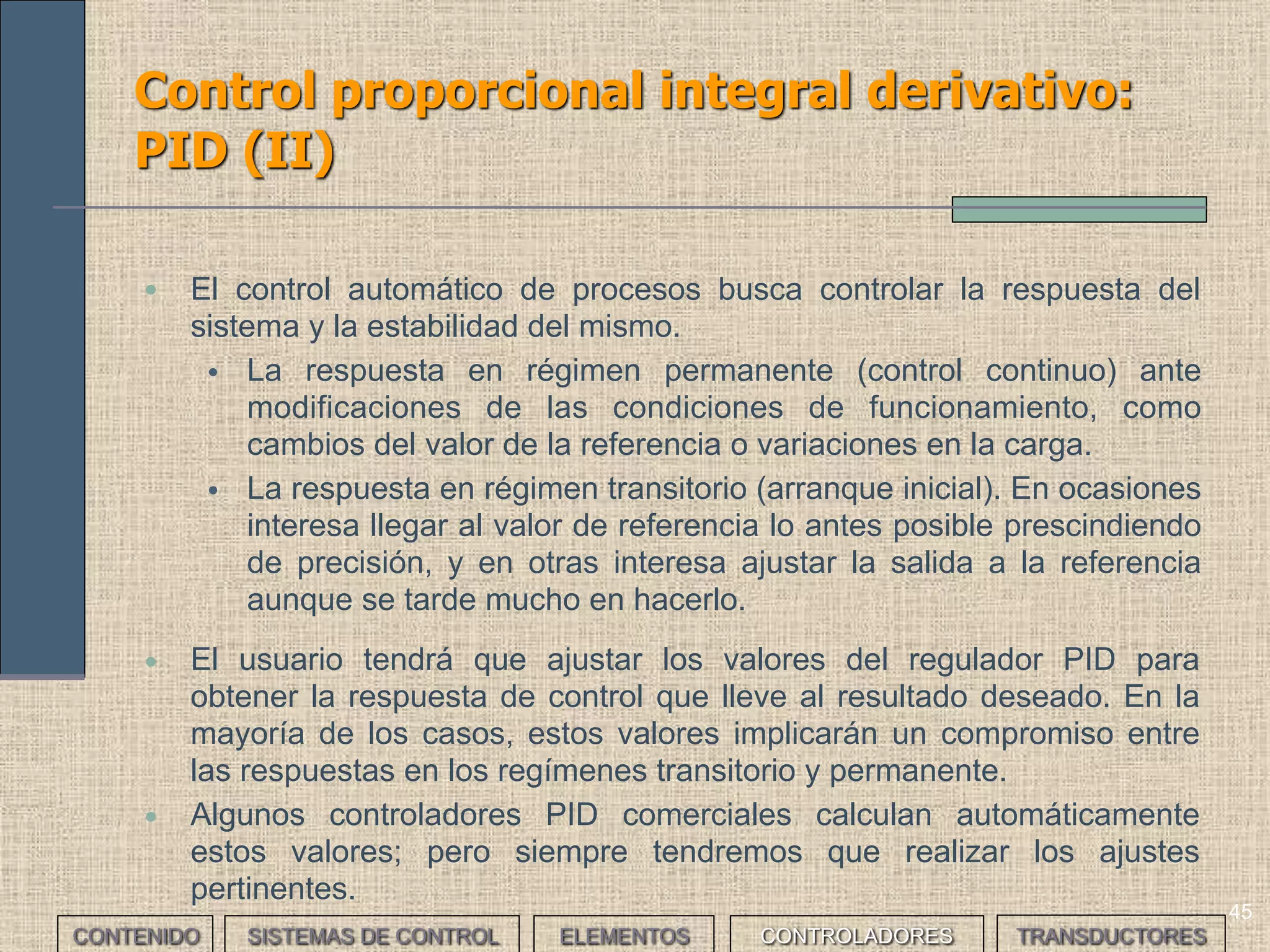43
Control proporcional integral: PI (II)
• El tiempo de integración se ajusta según las características de la carga,
teniendo en cuenta que:
• Para una carga determinada, si el tiempo es demasiado corto se puede
producir inestabilidad en la salida
• Si el tiempo es demasiado largo la respuesta del sistema y la
eliminación del offset son lentas
• El regulador PI funciona de la misma manera ante una perturbación,
mejorando el régimen permanente.
CONTENIDO SISTEMAS DE CONTROL ELEMENTOS TRANSDUCTORESCONTROLADORES
 