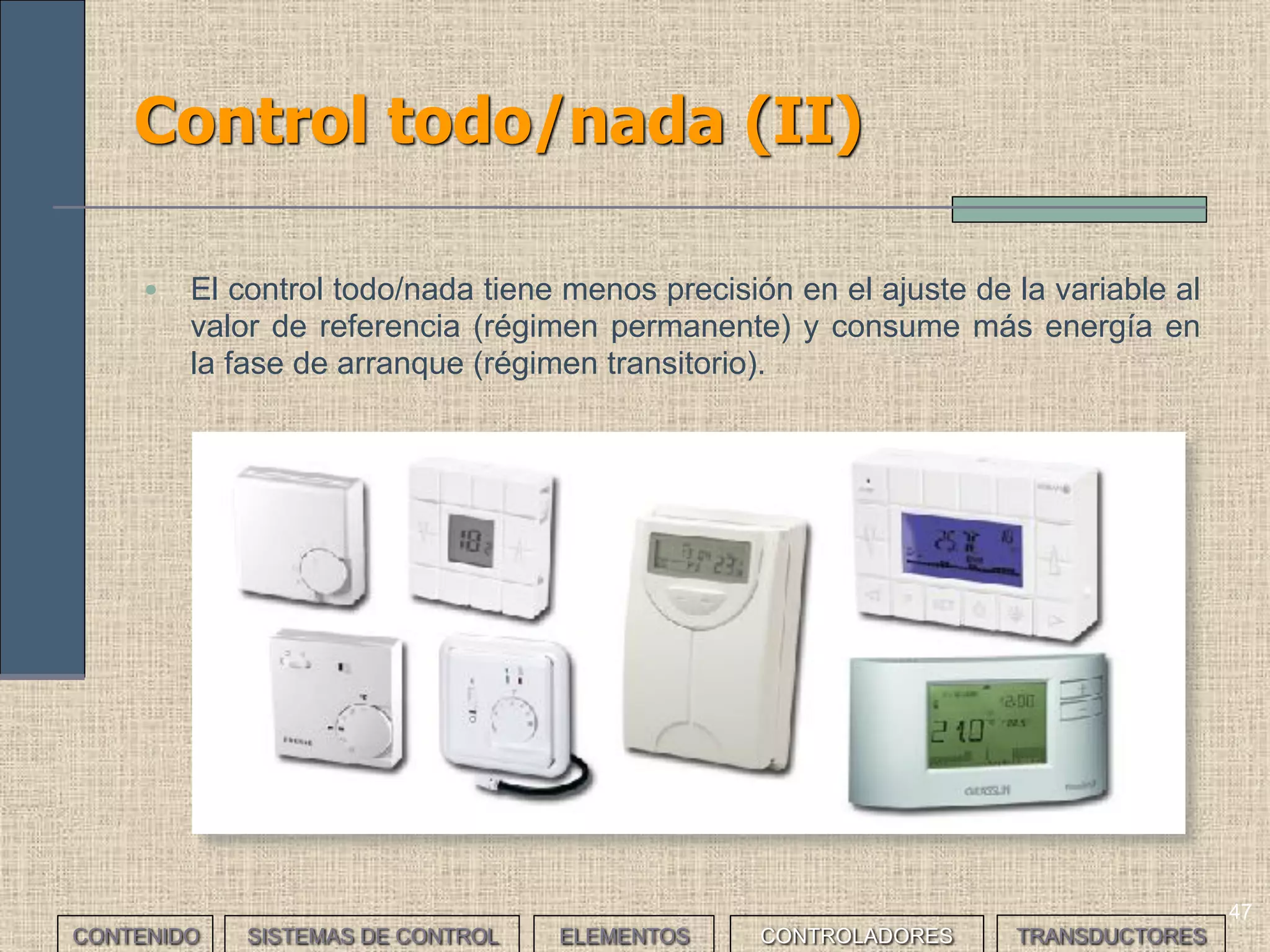 45
Control proporcional integral derivativo:
PID (II)
• El control automático de procesos busca controlar la respuesta del
sistema y la estabilidad del mismo.
• La respuesta en régimen permanente (control continuo) ante
modificaciones de las condiciones de funcionamiento, como
cambios del valor de la referencia o variaciones en la carga.
• La respuesta en régimen transitorio (arranque inicial). En ocasiones
interesa llegar al valor de referencia lo antes posible prescindiendo
de precisión, y en otras interesa ajustar la salida a la referencia
aunque se tarde mucho en hacerlo.
• El usuario tendrá que ajustar los valores del regulador PID para
obtener la respuesta de control que lleve al resultado deseado. En la
mayoría de los casos, estos valores implicarán un compromiso entre
las respuestas en los regímenes transitorio y permanente.
• Algunos controladores PID comerciales calculan automáticamente
estos valores; pero siempre tendremos que realizar los ajustes
pertinentes.
CONTENIDO SISTEMAS DE CONTROL ELEMENTOS TRANSDUCTORESCONTROLADORES
 