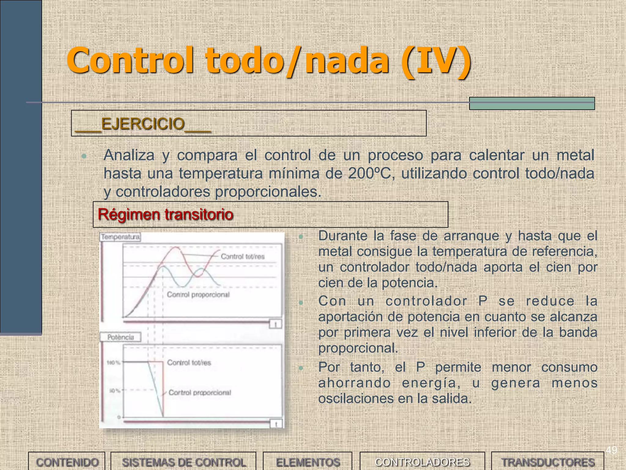 47
Control todo/nada (II)
• El control todo/nada tiene menos precisión en el ajuste de la variable al
valor de referencia (régimen permanente) y consume más energía en
la fase de arranque (régimen transitorio).
CONTENIDO SISTEMAS DE CONTROL ELEMENTOS TRANSDUCTORESCONTROLADORES
 