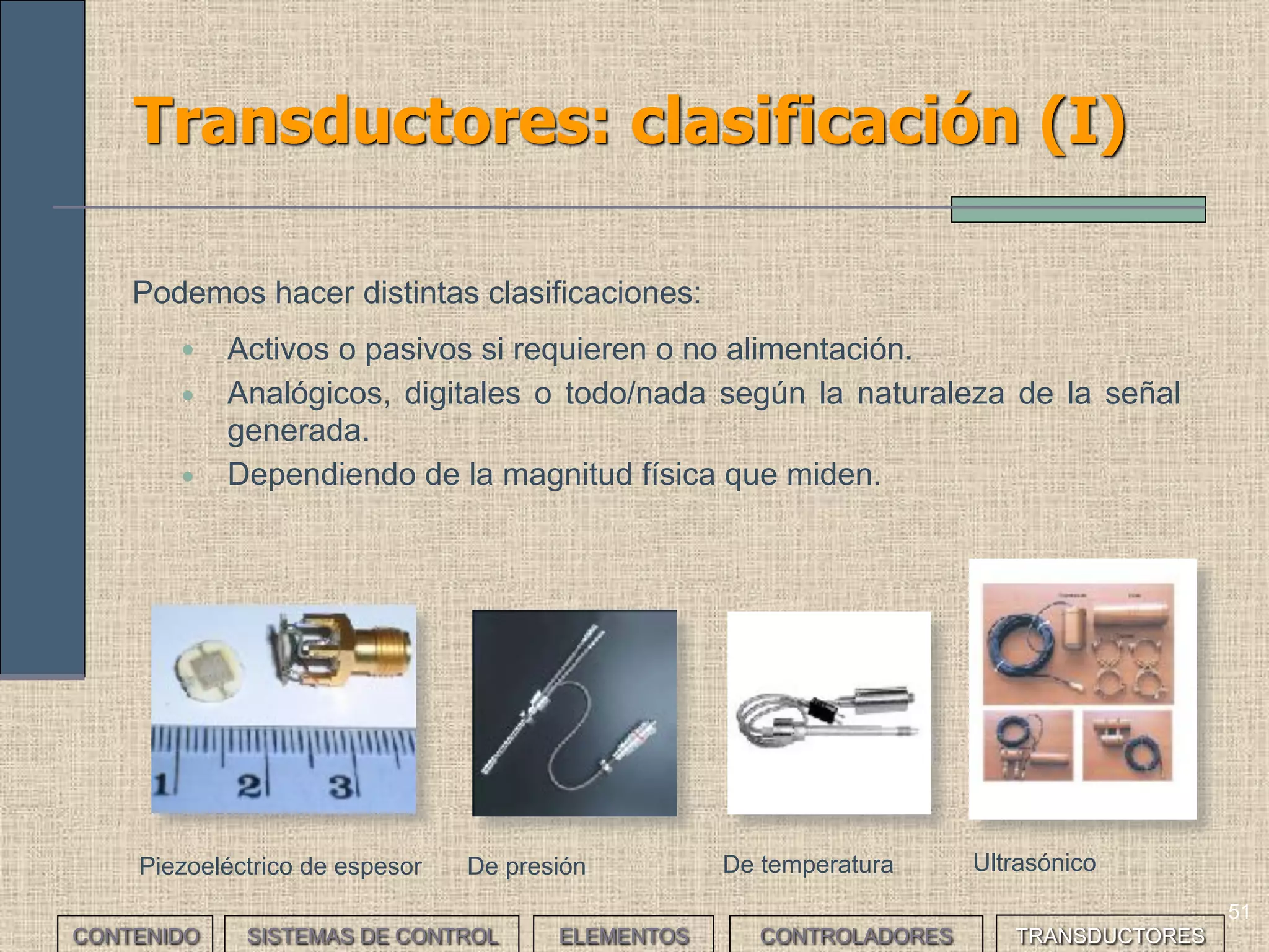 49
Control todo/nada (IV)
• Durante la fase de arranque y hasta que el
metal consigue la temperatura de referencia,
un controlador todo/nada aporta el cien por
cien de la potencia.
• Con un controlador P se reduce la
aportación de potencia en cuanto se alcanza
por primera vez el nivel inferior de la banda
proporcional.
• Por tanto, el P permite menor consumo
ahorrando energía, u genera menos
oscilaciones en la salida.
• Analiza y compara el control de un proceso para calentar un metal
hasta una temperatura mínima de 200ºC, utilizando control todo/nada
y controladores proporcionales.
___EJERCICIO___
Régimen transitorio
CONTENIDO SISTEMAS DE CONTROL ELEMENTOS TRANSDUCTORESCONTROLADORES
 