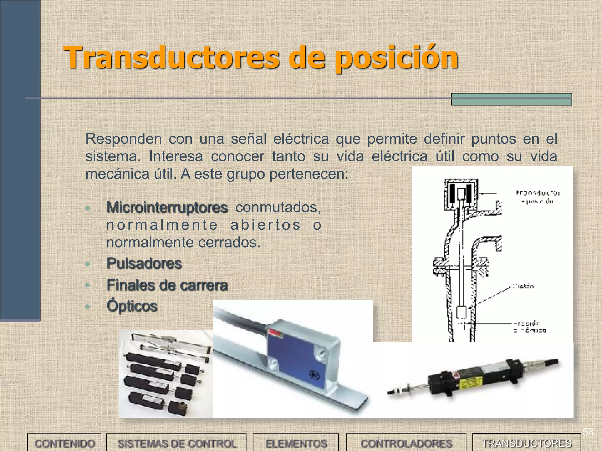 51
Transductores: clasificación (I)
Podemos hacer distintas clasificaciones:
CONTENIDO SISTEMAS DE CONTROL ELEMENTOS TRANSDUCTORESCONTROLADORES
• Activos o pasivos si requieren o no alimentación.
• Analógicos, digitales o todo/nada según la naturaleza de la señal
generada.
• Dependiendo de la magnitud física que miden.
Piezoeléctrico de espesor UltrasónicoDe presión De temperatura
 