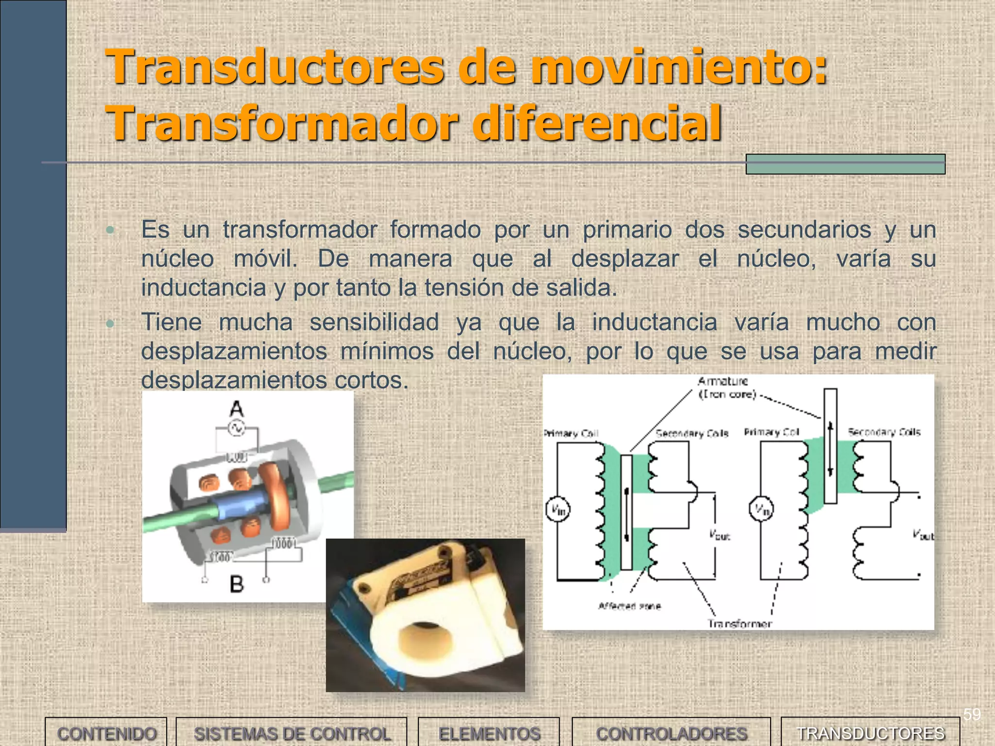 57
Transductores de movimiento (II)
Según el tipo de movimiento a detectar pueden ser:
CONTENIDO SISTEMAS DE CONTROL ELEMENTOS TRANSDUCTORESCONTROLADORES
TRANSDUCTOR MOVIMIENTO
Potenciómetro lineal, regla graduada, transformador
diferencial, medidor láser
lineal
Potenciómetro angular, medidor láser, encoders angular
 