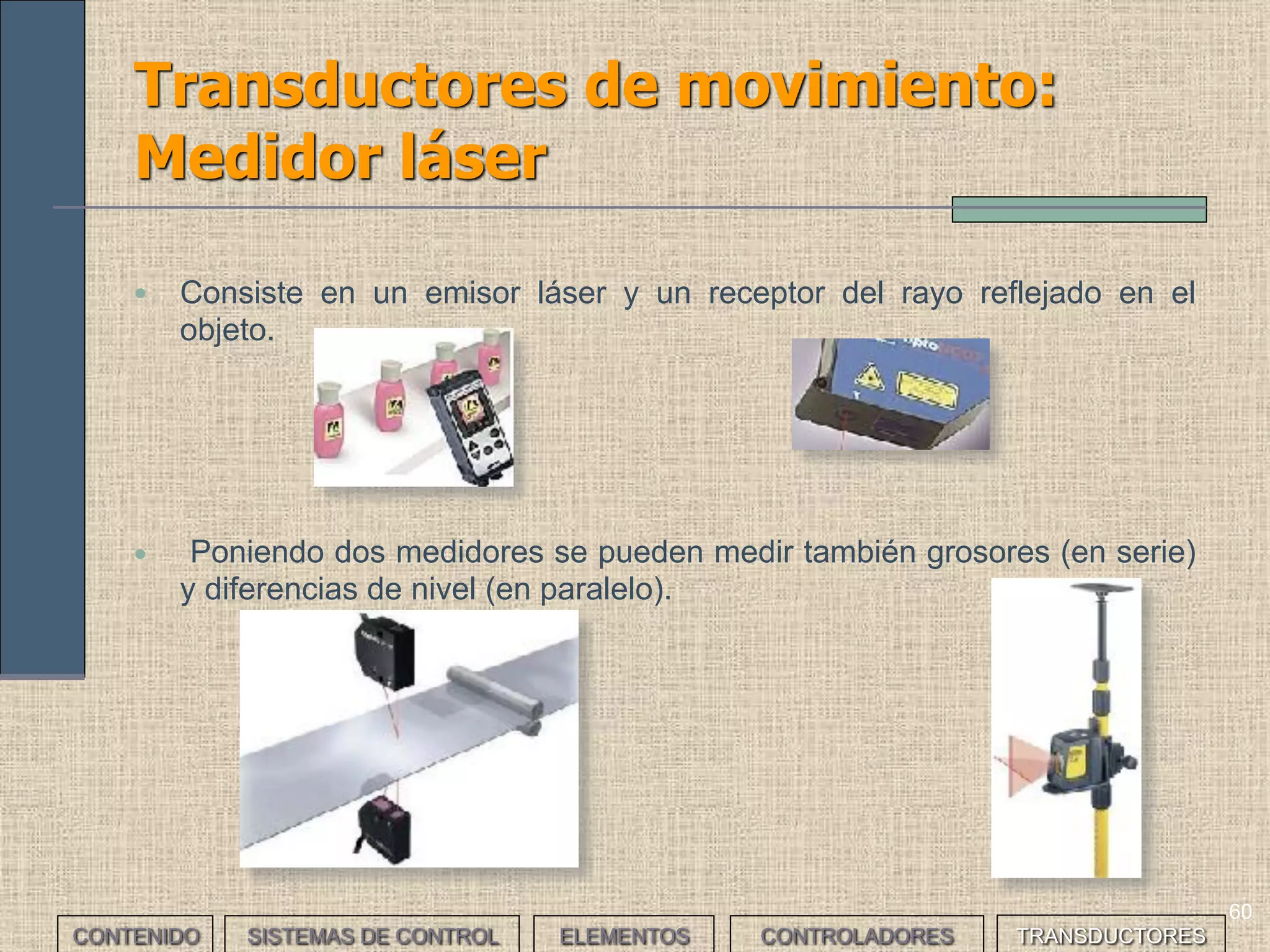 58
Transductores de movimiento:
Potenciómetro
CONTENIDO SISTEMAS DE CONTROL ELEMENTOS TRANSDUCTORESCONTROLADORES
• Es una resistencia variable cuyo valor depende de la posición del
contacto móvil o cursor. Según el movimiento del cursor pueden ser
lineales y angulares.
• Son sencillos. El mayor problema que plantean es el desgaste
mecánico a causa de la fricción y la aparición de arcos.
 